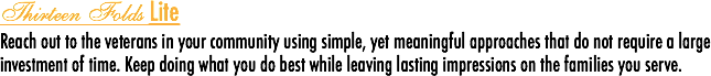 Thirteen Folds Lite
Reach out to the veterans in your community using simple, yet meaningful approaches that do not require a large investment of time. Keep doing what you do best while leaving lasting impressions on the families you serve.