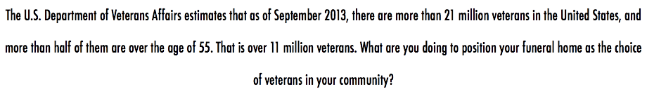 The U.S. Department of Veterans Affairs estimates that as of September 2013, there are more than 21 million veterans in the United States, and more than half of them are over the age of 55. That is over 11 million veterans. What are you doing to position your funeral home as the choice of veterans in your community?